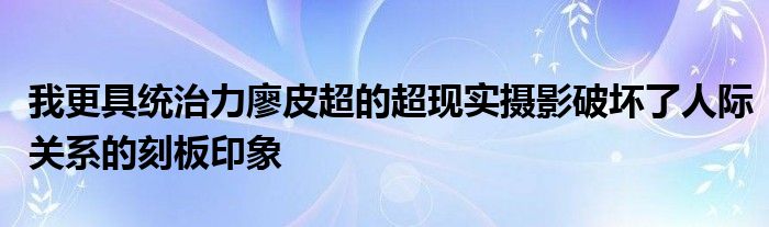我更具统治力廖皮超的超现实摄影破坏了人际关系的刻板印象