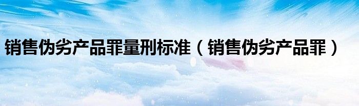 销售伪劣产品罪量刑标准（销售伪劣产品罪）
