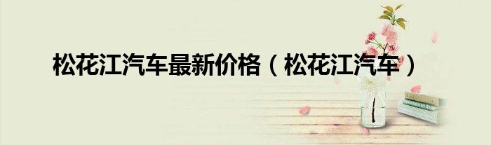 松花江汽车最新价格（松花江汽车）