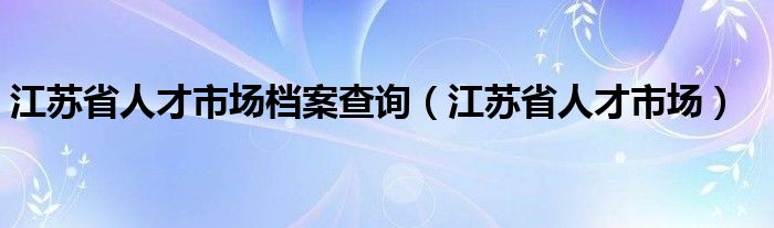 江苏省人才市场档案查询（江苏省人才市场）