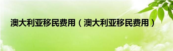 澳大利亚移民费用（澳大利亚移民费用）