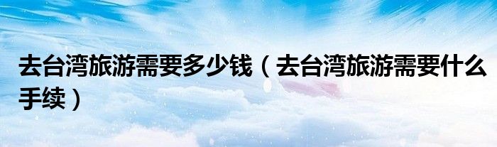 去台湾旅游需要多少钱（去台湾旅游需要什么手续）