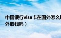 中国银行visa卡在国外怎么取款（工商银行的visa卡能在国外取钱吗）