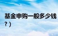 基金申购一般多少钱（基金申购最少多少钱呢?）