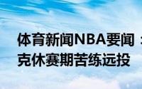体育新闻NBA要闻：打磨技术塔伦-霍顿-塔克休赛期苦练远投
