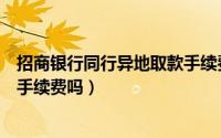 招商银行同行异地取款手续费（问一下招商银行异地取款要手续费吗）