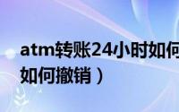 atm转账24小时如何撤销（atm转账24小时如何撤销）