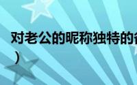 对老公的昵称独特的备注（老公昵称亲密备注）