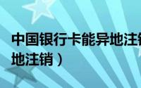 中国银行卡能异地注销吗（银行卡是否可以异地注销）