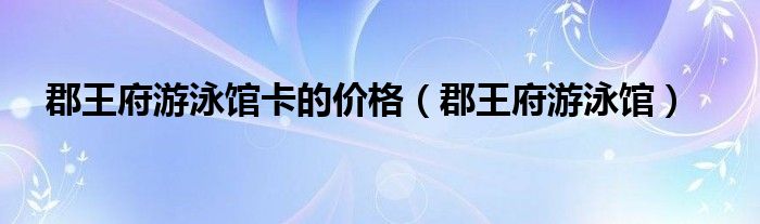郡王府游泳馆卡的价格（郡王府游泳馆）