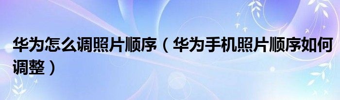 华为怎么调照片顺序（华为手机照片顺序如何调整）