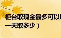 柜台取现金最多可以取多少（柜台取现金最多一天取多少）