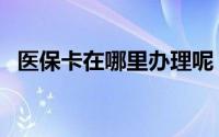 医保卡在哪里办理呢（医保卡在哪里办理）