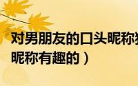 对男朋友的口头昵称独特的（对男朋友的口头昵称有趣的）