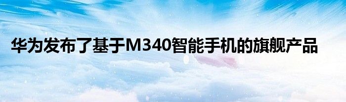 华为发布了基于M340智能手机的旗舰产品