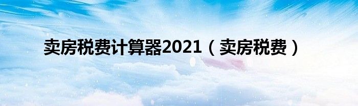 卖房税费计算器2021（卖房税费）
