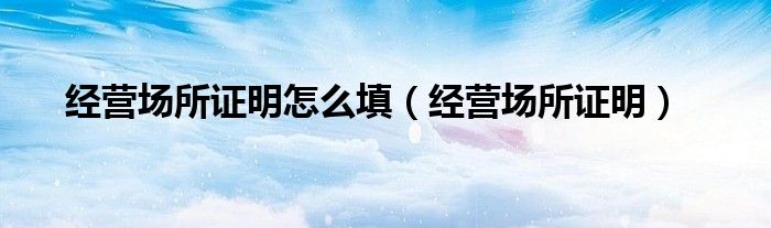 经营场所证明怎么填（经营场所证明）