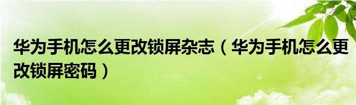 华为手机怎么更改锁屏杂志（华为手机怎么更改锁屏密码）