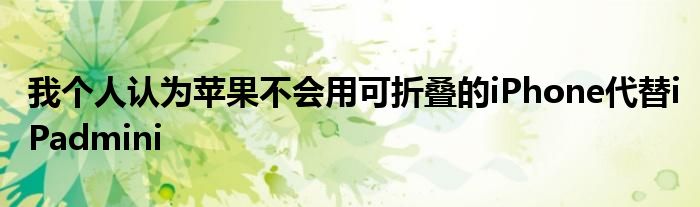 我个人认为苹果不会用可折叠的iPhone代替iPadmini