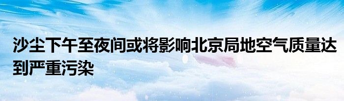 沙尘下午至夜间或将影响北京局地空气质量达到严重污染