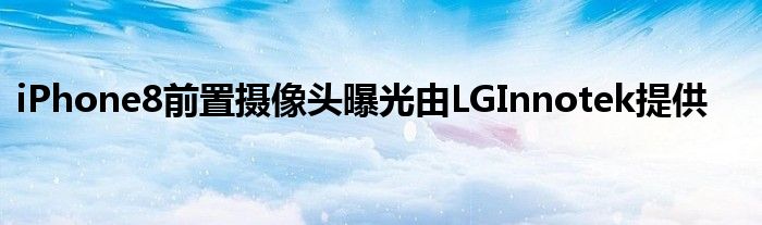 iPhone8前置摄像头曝光由LGInnotek提供