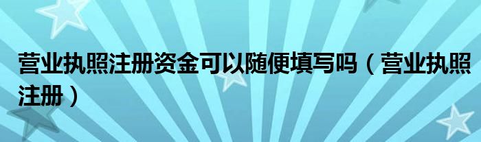 营业执照注册资金可以随便填写吗（营业执照注册）