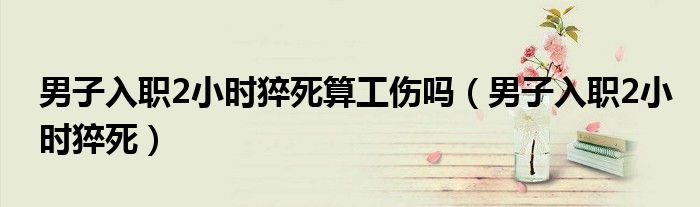 男子入职2小时猝死算工伤吗（男子入职2小时猝死）