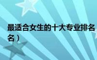 最适合女生的十大专业排名（关于最适合女生的十大专业排名）