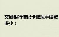交通银行借记卡取现手续费（交通银行信用卡提现手续费有多少）