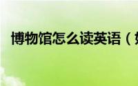 博物馆怎么读英语（如何英语表达博物馆）