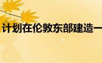 计划在伦敦东部建造一座234米高的摩天大楼