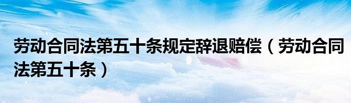 劳动合同法第五十条规定辞退赔偿（劳动合同法第五十条）