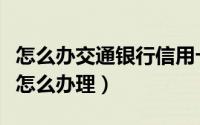 怎么办交通银行信用卡申请（请问交行信用卡怎么办理）