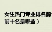 女生热门专业排名前十名（女生热门专业排名前十名是哪些）
