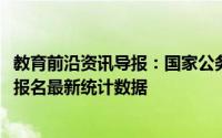 教育前沿资讯导报：国家公务员局网站公布了2021年度国考报名最新统计数据