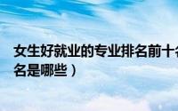 女生好就业的专业排名前十名（女生好就业的专业排名前十名是哪些）