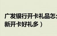 广发银行开卡礼品怎么领取（广发银行信用卡新开卡好礼多）
