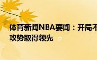 体育新闻NBA要闻：开局不俗雄鹿多点开花打出一波13-4攻势取得领先