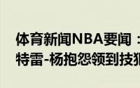 体育新闻NBA要闻：不满卡佩拉遭犯规未吹特雷-杨抱怨领到技犯