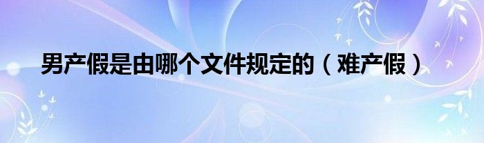 男产假是由哪个文件规定的（难产假）