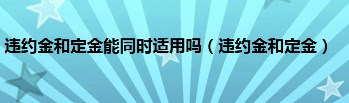 违约金和定金能同时适用吗（违约金和定金）