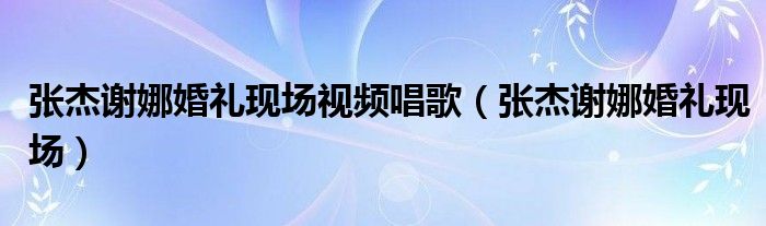 张杰谢娜婚礼现场视频唱歌（张杰谢娜婚礼现场）