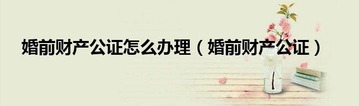 婚前财产公证怎么办理（婚前财产公证）