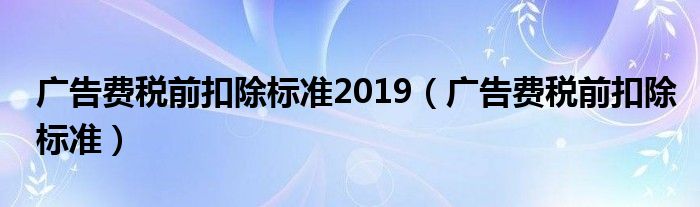 广告费税前扣除标准2019（广告费税前扣除标准）