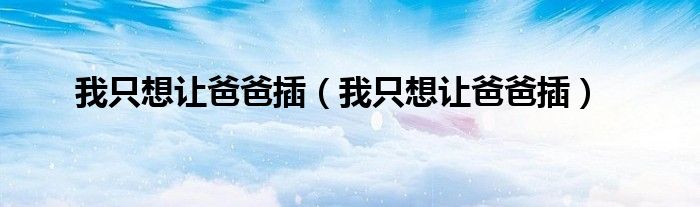 我只想让爸爸插（我只想让爸爸插）