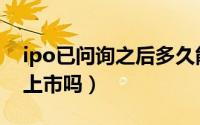 ipo已问询之后多久能上市（ipo之后一定能上市吗）