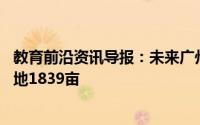 教育前沿资讯导报：未来广州要新增一个大学总投资80亿占地1839亩