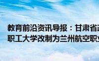 教育前沿资讯导报：甘肃省政府近日批复同意兰州航空工业职工大学改制为兰州航空职业技术学院