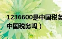 1236600是中国税务的电话么（1236600是中国税务吗）