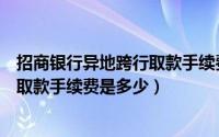 招商银行异地跨行取款手续费怎么收取（招商银行异地跨行取款手续费是多少）